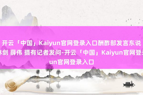 开云「中国」Kaiyun官网登录入口酬酢部发言东说念主林剑 薛伟 摄有记者发问-开云「中国」Kaiyun官网登录入口