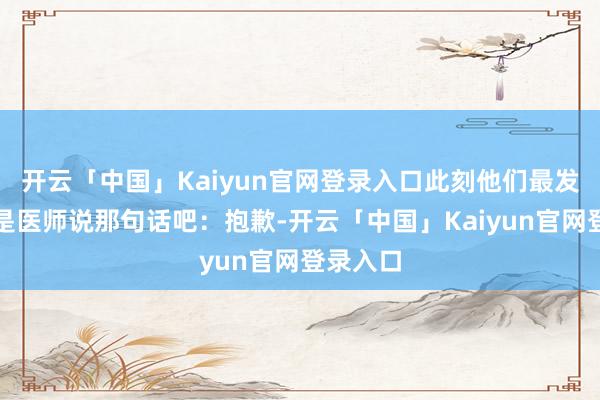 开云「中国」Kaiyun官网登录入口此刻他们最发怵的便是医师说那句话吧：抱歉-开云「中国」Kaiyun官网登录入口