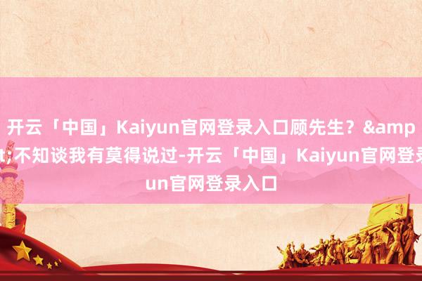 开云「中国」Kaiyun官网登录入口顾先生？&quot;不知谈我有莫得说过-开云「中国」Kaiyun官网登录入口