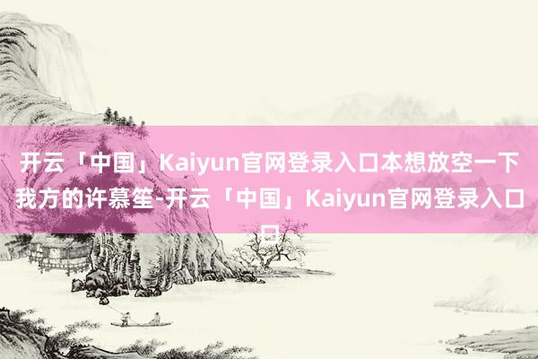 开云「中国」Kaiyun官网登录入口本想放空一下我方的许慕笙-开云「中国」Kaiyun官网登录入口