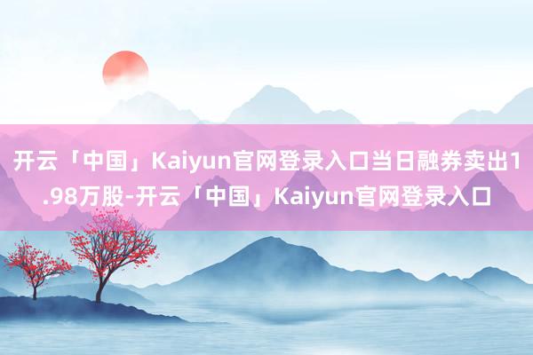 开云「中国」Kaiyun官网登录入口当日融券卖出1.98万股-开云「中国」Kaiyun官网登录入口