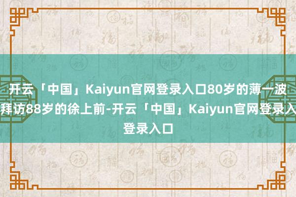 开云「中国」Kaiyun官网登录入口80岁的薄一波去拜访88岁的徐上前-开云「中国」Kaiyun官网登录入口
