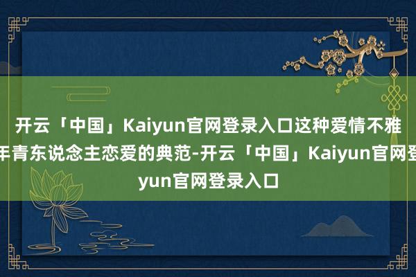 开云「中国」Kaiyun官网登录入口这种爱情不雅真实是年青东说念主恋爱的典范-开云「中国」Kaiyun官网登录入口