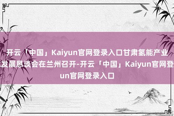开云「中国」Kaiyun官网登录入口甘肃氢能产业高质地发展恳谈会在兰州召开-开云「中国」Kaiyun官网登录入口