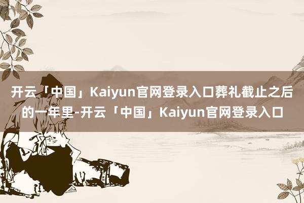 开云「中国」Kaiyun官网登录入口葬礼截止之后的一年里-开云「中国」Kaiyun官网登录入口