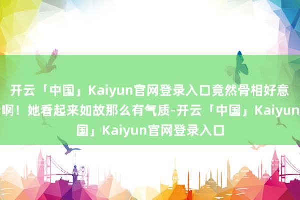 开云「中国」Kaiyun官网登录入口竟然骨相好意思女即是抗老啊！她看起来如故那么有气质-开云「中国」Kaiyun官网登录入口