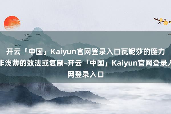 开云「中国」Kaiyun官网登录入口瓦妮莎的魔力并非浅薄的效法或复制-开云「中国」Kaiyun官网登录入口
