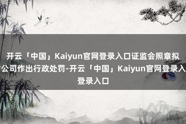 开云「中国」Kaiyun官网登录入口证监会照章拟对公司作出行政处罚-开云「中国」Kaiyun官网登录入口