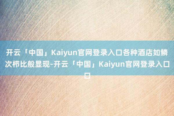 开云「中国」Kaiyun官网登录入口各种酒店如鳞次栉比般显现-开云「中国」Kaiyun官网登录入口