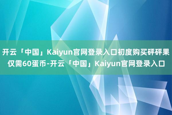 开云「中国」Kaiyun官网登录入口初度购买砰砰果仅需60蛋币-开云「中国」Kaiyun官网登录入口