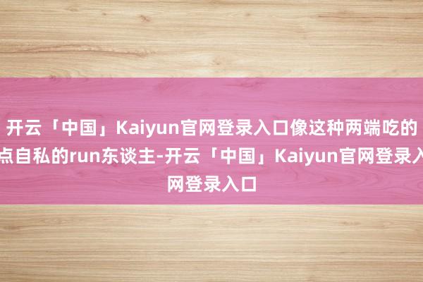 开云「中国」Kaiyun官网登录入口像这种两端吃的顶点自私的run东谈主-开云「中国」Kaiyun官网登录入口