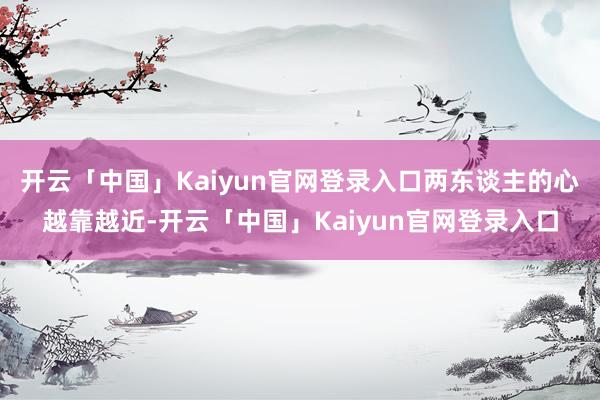 开云「中国」Kaiyun官网登录入口两东谈主的心越靠越近-开云「中国」Kaiyun官网登录入口