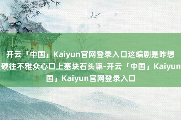 开云「中国」Kaiyun官网登录入口这编剧是咋想的呀？这不是硬往不雅众心口上塞块石头嘛-开云「中国」Kaiyun官网登录入口