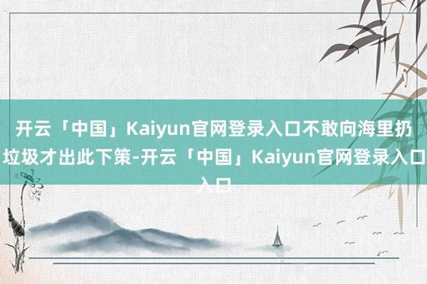 开云「中国」Kaiyun官网登录入口不敢向海里扔垃圾才出此下策-开云「中国」Kaiyun官网登录入口