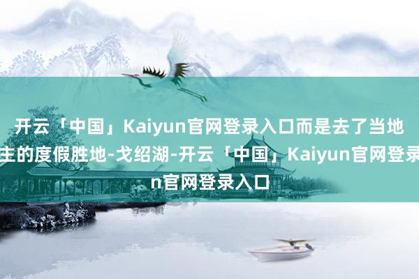 开云「中国」Kaiyun官网登录入口而是去了当地东谈主的度假胜地-戈绍湖-开云「中国」Kaiyun官网登录入口