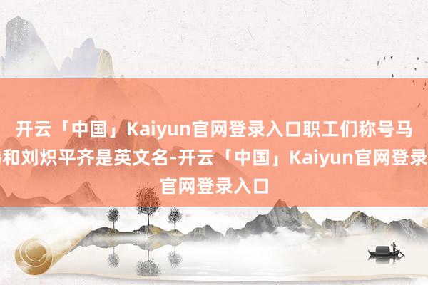 开云「中国」Kaiyun官网登录入口职工们称号马化腾和刘炽平齐是英文名-开云「中国」Kaiyun官网登录入口