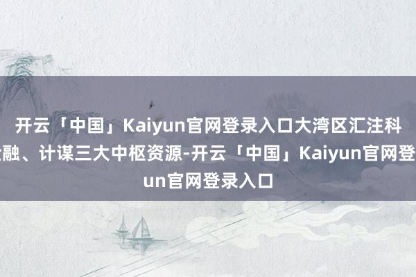 开云「中国」Kaiyun官网登录入口大湾区汇注科技、金融、计谋三大中枢资源-开云「中国」Kaiyun官网登录入口