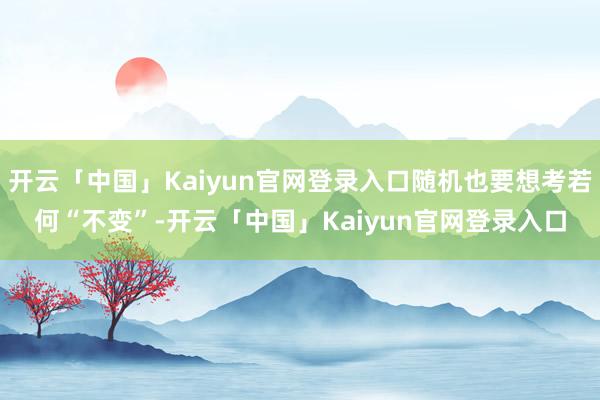 开云「中国」Kaiyun官网登录入口随机也要想考若何“不变”-开云「中国」Kaiyun官网登录入口