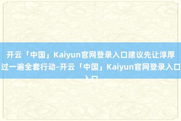 开云「中国」Kaiyun官网登录入口建议先让淳厚过一遍全套行动-开云「中国」Kaiyun官网登录入口