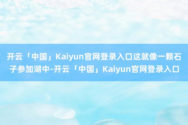 开云「中国」Kaiyun官网登录入口这就像一颗石子参加湖中-开云「中国」Kaiyun官网登录入口