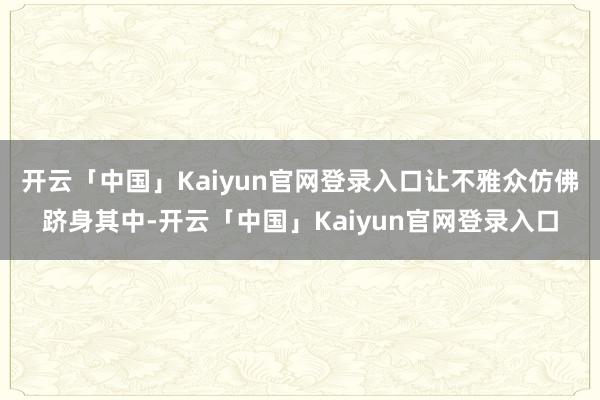 开云「中国」Kaiyun官网登录入口让不雅众仿佛跻身其中-开云「中国」Kaiyun官网登录入口