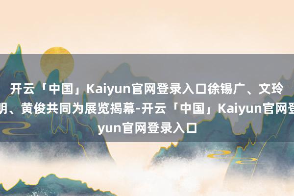 开云「中国」Kaiyun官网登录入口徐锡广、文玲、刘轩明、黄俊共同为展览揭幕-开云「中国」Kaiyun官网登录入口