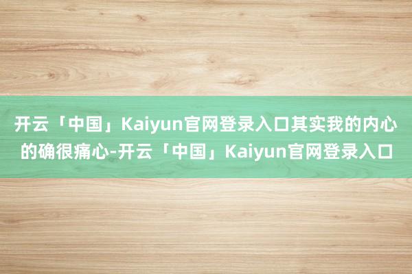 开云「中国」Kaiyun官网登录入口其实我的内心的确很痛心-开云「中国」Kaiyun官网登录入口