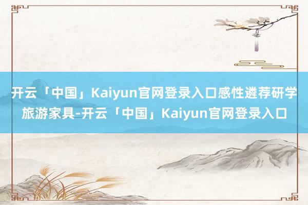 开云「中国」Kaiyun官网登录入口感性遴荐研学旅游家具-开云「中国」Kaiyun官网登录入口