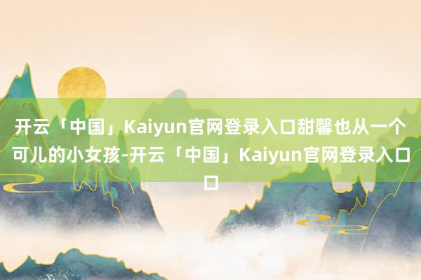 开云「中国」Kaiyun官网登录入口甜馨也从一个可儿的小女孩-开云「中国」Kaiyun官网登录入口