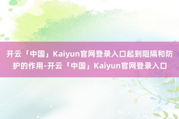 开云「中国」Kaiyun官网登录入口起到阻隔和防护的作用-开云「中国」Kaiyun官网登录入口