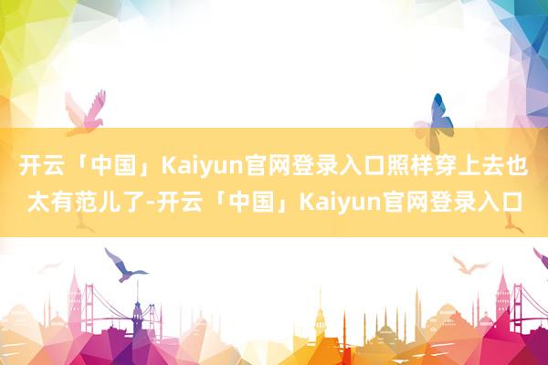 开云「中国」Kaiyun官网登录入口照样穿上去也太有范儿了-开云「中国」Kaiyun官网登录入口