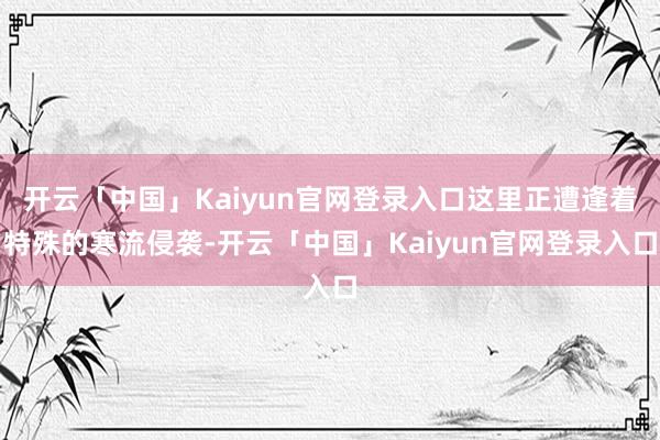 开云「中国」Kaiyun官网登录入口这里正遭逢着特殊的寒流侵袭-开云「中国」Kaiyun官网登录入口