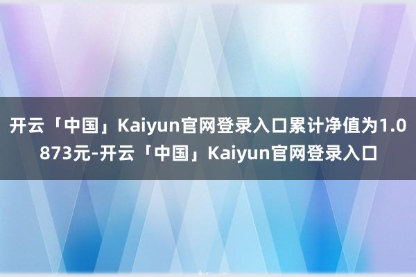 开云「中国」Kaiyun官网登录入口累计净值为1.0873元-开云「中国」Kaiyun官网登录入口