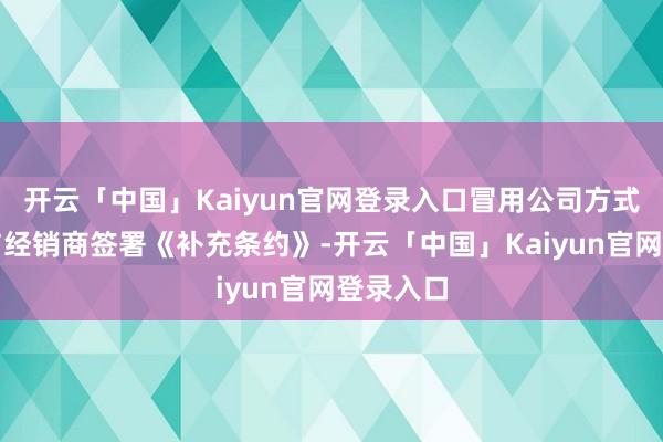 开云「中国」Kaiyun官网登录入口冒用公司方式用假章与经销商签署《补充条约》-开云「中国」Kaiyun官网登录入口