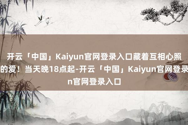 开云「中国」Kaiyun官网登录入口藏着互相心照不宣的爱！当天晚18点起-开云「中国」Kaiyun官网登录入口