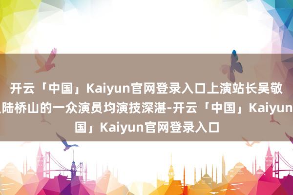 开云「中国」Kaiyun官网登录入口上演站长吴敬中、李涯以及陆桥山的一众演员均演技深湛-开云「中国」Kaiyun官网登录入口