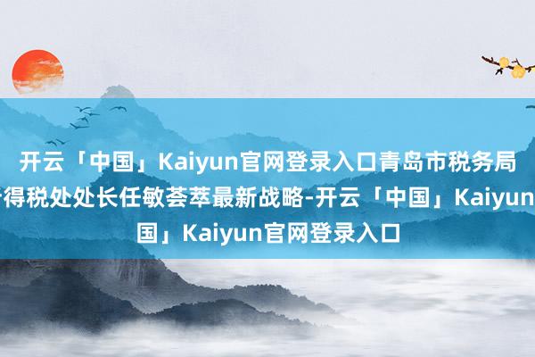 开云「中国」Kaiyun官网登录入口青岛市税务局个东说念主所得税处处长任敏荟萃最新战略-开云「中国」Kaiyun官网登录入口