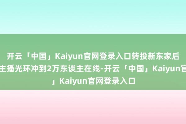 开云「中国」Kaiyun官网登录入口转投新东家后靠着前明星主播光环冲到2万东谈主在线-开云「中国」Kaiyun官网登录入口