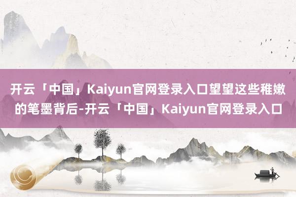 开云「中国」Kaiyun官网登录入口望望这些稚嫩的笔墨背后-开云「中国」Kaiyun官网登录入口