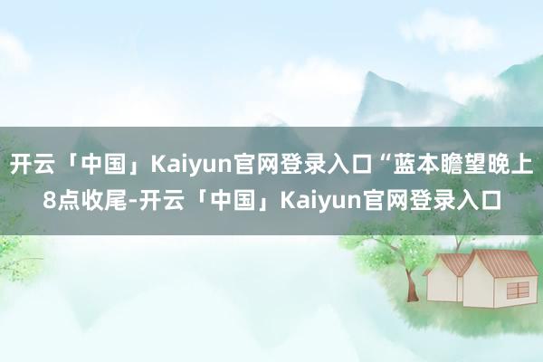 开云「中国」Kaiyun官网登录入口“蓝本瞻望晚上8点收尾-开云「中国」Kaiyun官网登录入口