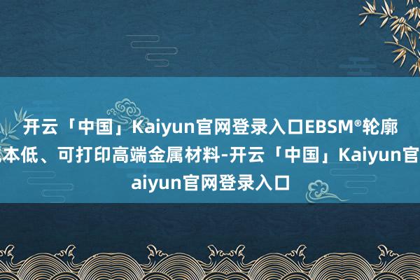 开云「中国」Kaiyun官网登录入口EBSM®轮廓后果高、成本低、可打印高端金属材料-开云「中国」Kaiyun官网登录入口