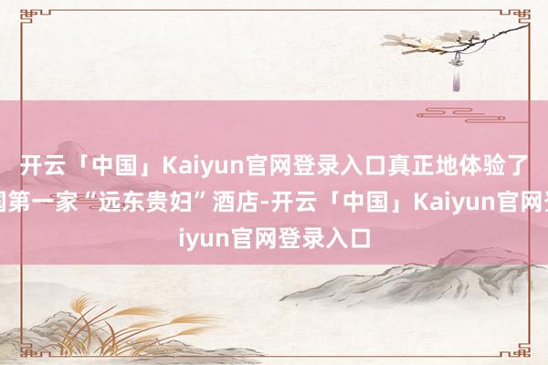 开云「中国」Kaiyun官网登录入口真正地体验了一趟中国第一家“远东贵妇”酒店-开云「中国」Kaiyun官网登录入口