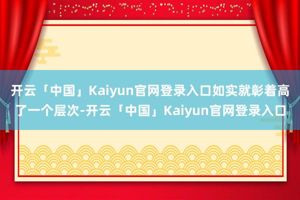 开云「中国」Kaiyun官网登录入口如实就彰着高了一个层次-开云「中国」Kaiyun官网登录入口