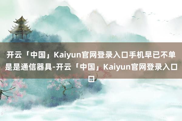 开云「中国」Kaiyun官网登录入口手机早已不单是是通信器具-开云「中国」Kaiyun官网登录入口