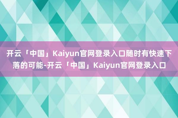 开云「中国」Kaiyun官网登录入口随时有快速下落的可能-开云「中国」Kaiyun官网登录入口