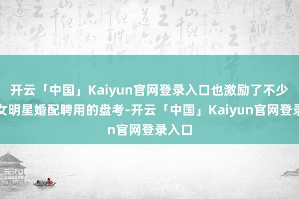 开云「中国」Kaiyun官网登录入口也激励了不少对于女明星婚配聘用的盘考-开云「中国」Kaiyun官网登录入口