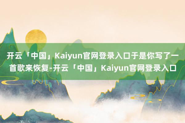 开云「中国」Kaiyun官网登录入口于是你写了一首歌来恢复-开云「中国」Kaiyun官网登录入口