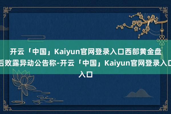 开云「中国」Kaiyun官网登录入口　　西部黄金盘后败露异动公告称-开云「中国」Kaiyun官网登录入口