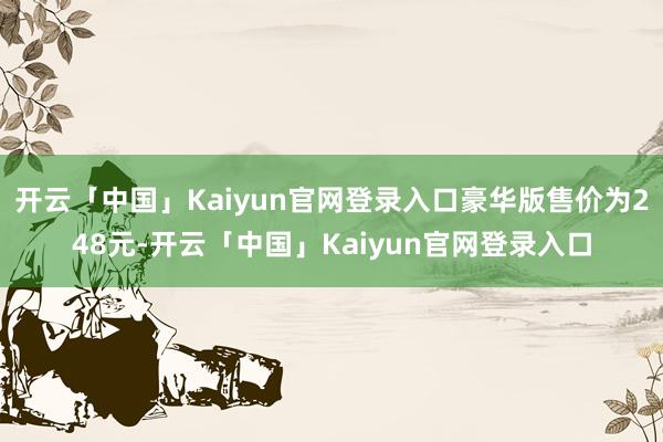 开云「中国」Kaiyun官网登录入口豪华版售价为248元-开云「中国」Kaiyun官网登录入口