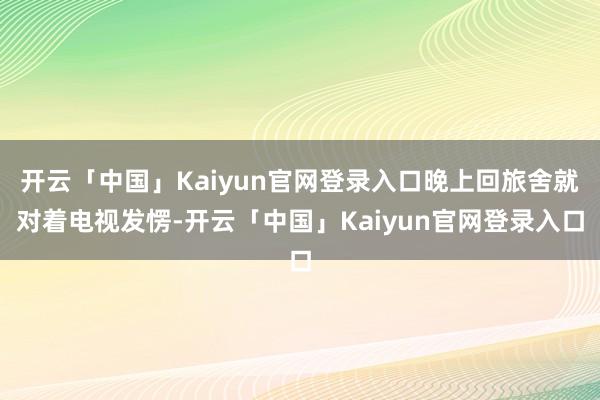 开云「中国」Kaiyun官网登录入口晚上回旅舍就对着电视发愣-开云「中国」Kaiyun官网登录入口
